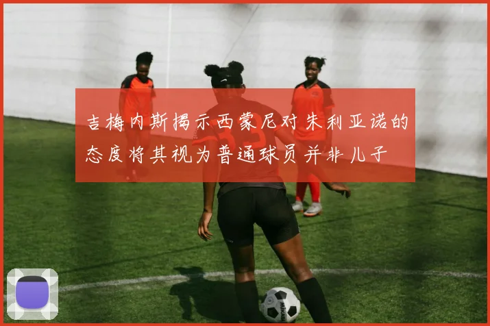 吉梅内斯揭示西蒙尼对朱利亚诺的态度将其视为普通球员并非儿子