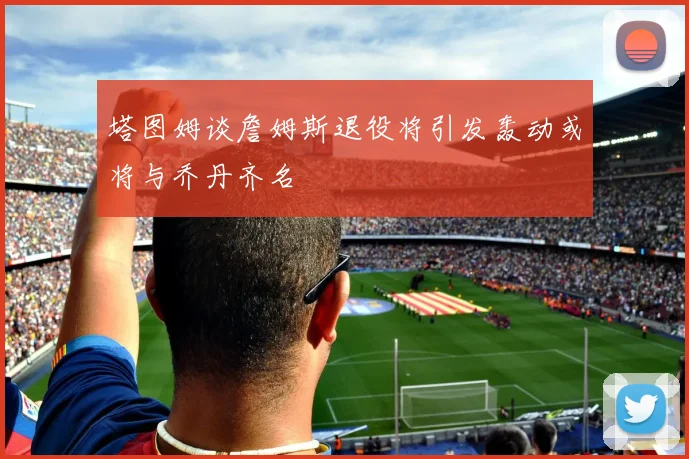 塔图姆谈詹姆斯退役将引发轰动或将与乔丹齐名