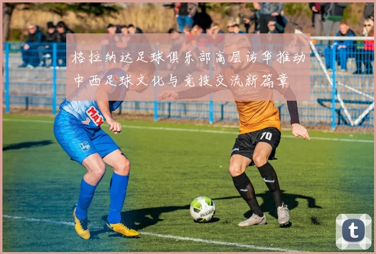 格拉纳达足球俱乐部高层访华推动中西足球文化与竞技交流新篇章