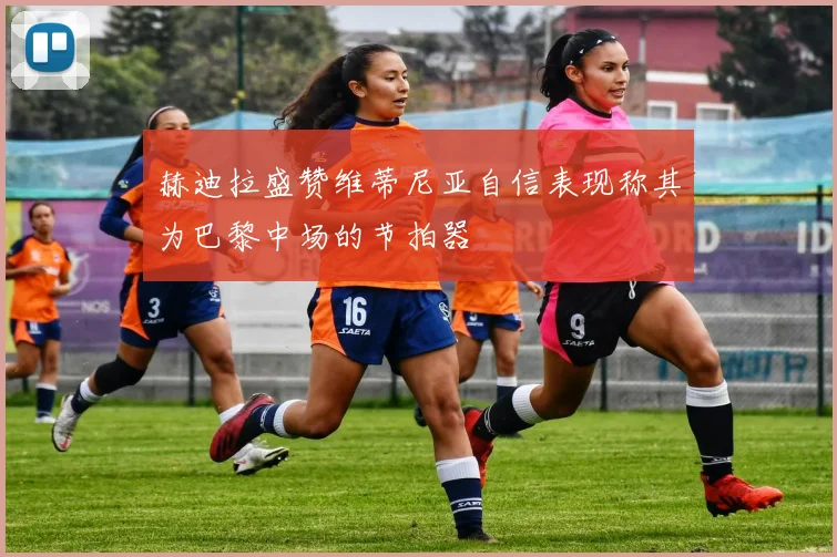 赫迪拉盛赞维蒂尼亚自信表现称其为巴黎中场的节拍器