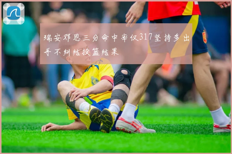 瑞安邓恩三分命中率仅317坚持多出手不纠结投篮结果