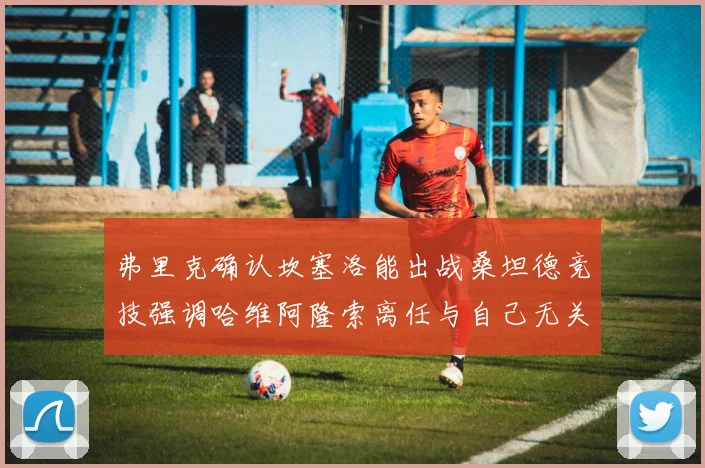 弗里克确认坎塞洛能出战桑坦德竞技强调哈维阿隆索离任与自己无关