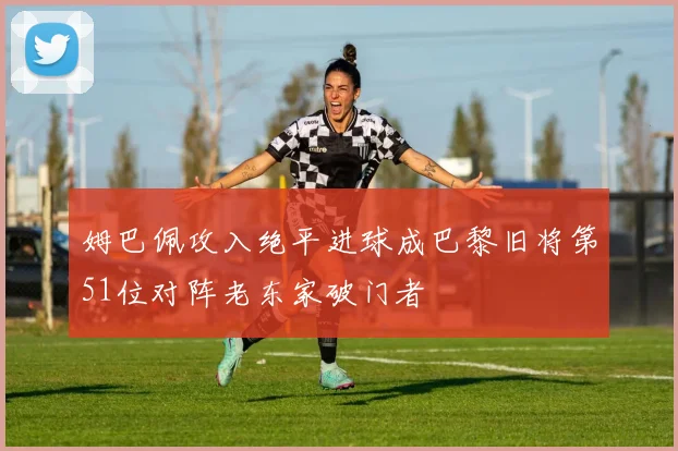姆巴佩攻入绝平进球成巴黎旧将第51位对阵老东家破门者