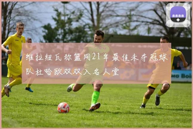 维拉纽瓦称篮网21年最佳未夺冠球队杜哈欧双双入名人堂