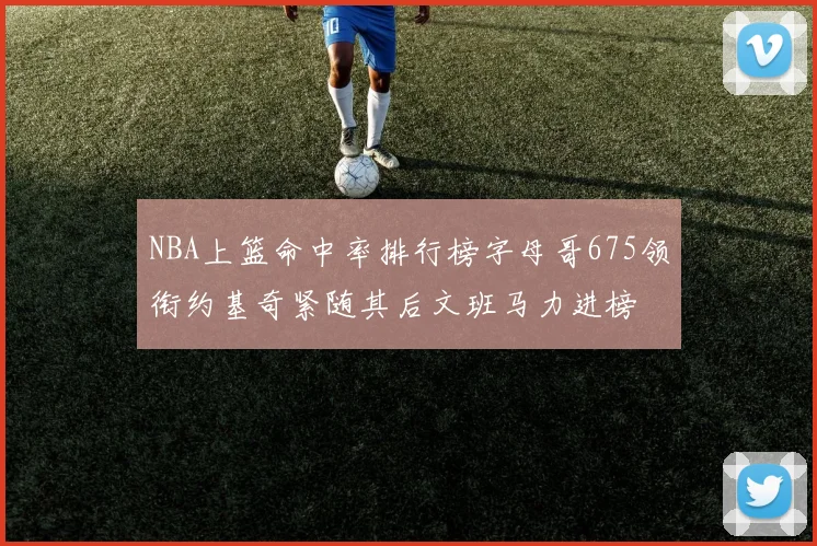 NBA上篮命中率排行榜字母哥675领衔约基奇紧随其后文班马力进榜