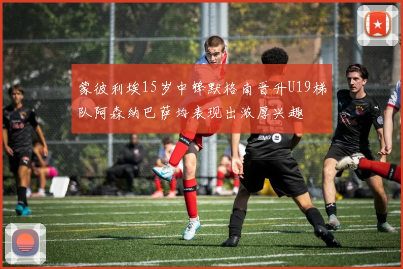 蒙彼利埃15岁中锋默格南晋升U19梯队阿森纳巴萨均表现出浓厚兴趣