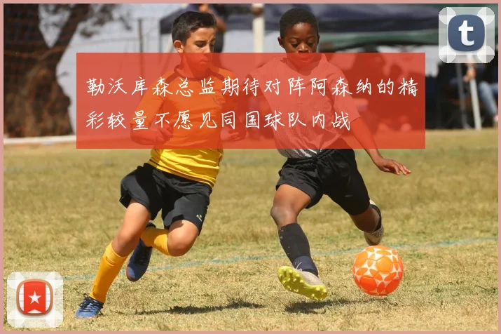 勒沃库森总监期待对阵阿森纳的精彩较量不愿见同国球队内战