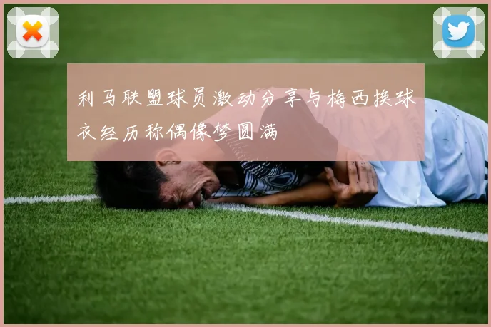 利马联盟球员激动分享与梅西换球衣经历称偶像梦圆满