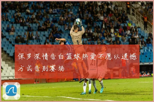 保罗深情告白篮球热爱不愿以遗憾方式告别赛场
