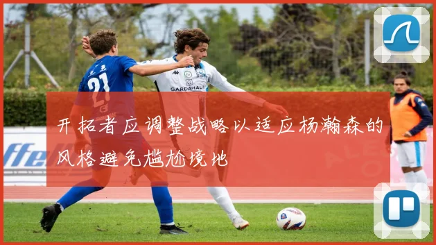 开拓者应调整战略以适应杨瀚森的风格避免尴尬境地