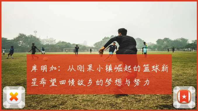 库明加：从刚果小镇崛起的篮球新星希望回馈故乡的梦想与努力