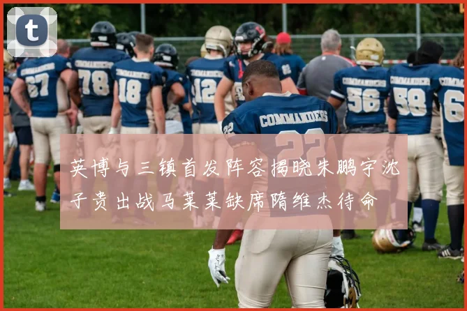 英博与三镇首发阵容揭晓朱鹏宇沈子贵出战马莱莱缺席隋维杰待命