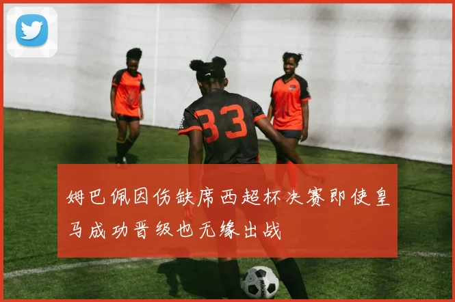 姆巴佩因伤缺席西超杯决赛即使皇马成功晋级也无缘出战