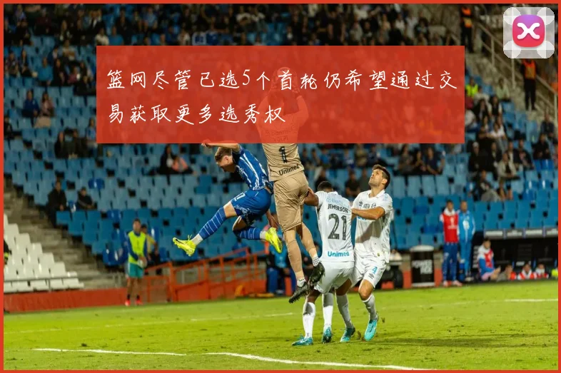 篮网尽管已选5个首轮仍希望通过交易获取更多选秀权