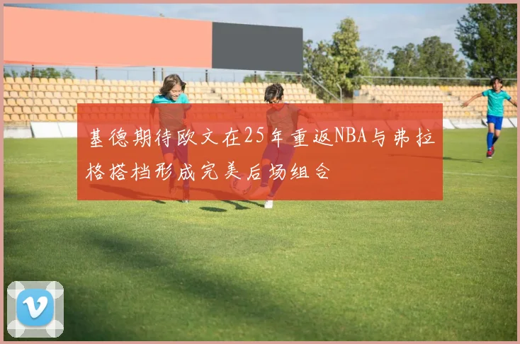 基德期待欧文在25年重返NBA与弗拉格搭档形成完美后场组合