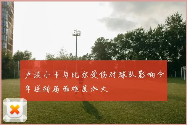 卢谈小卡与比尔受伤对球队影响今年逆转局面难度加大