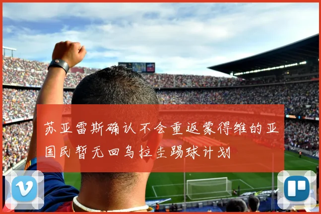 苏亚雷斯确认不会重返蒙得维的亚国民暂无回乌拉圭踢球计划