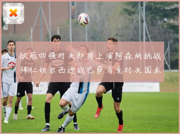 欧冠四强对决即将上演阿森纳挑战拜仁切尔西迎战巴萨马竞对决国米