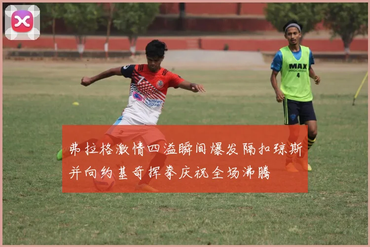弗拉格激情四溢瞬间爆发隔扣琼斯并向约基奇挥拳庆祝全场沸腾