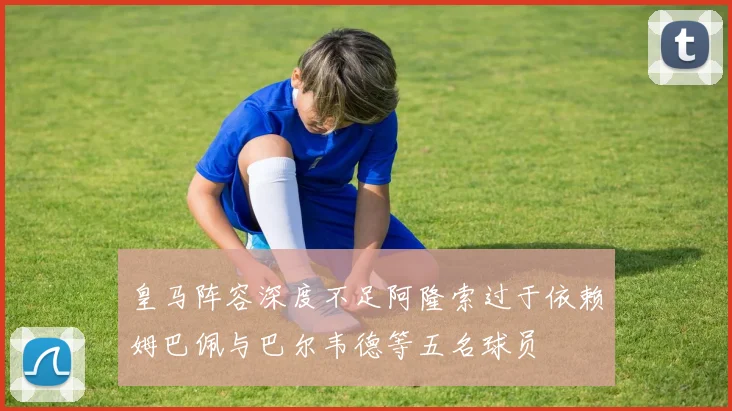 皇马阵容深度不足阿隆索过于依赖姆巴佩与巴尔韦德等五名球员