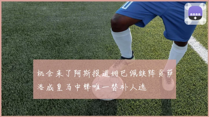 机会来了阿斯报道姆巴佩缺阵贡萨洛成皇马中锋唯一替补人选