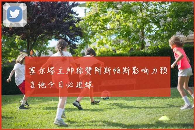 塞尔塔主帅称赞阿斯帕斯影响力预言他今日必进球