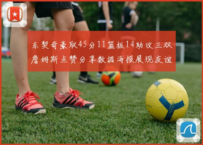 东契奇豪取45分11篮板14助攻三双詹姆斯点赞分享数据海报展现友谊