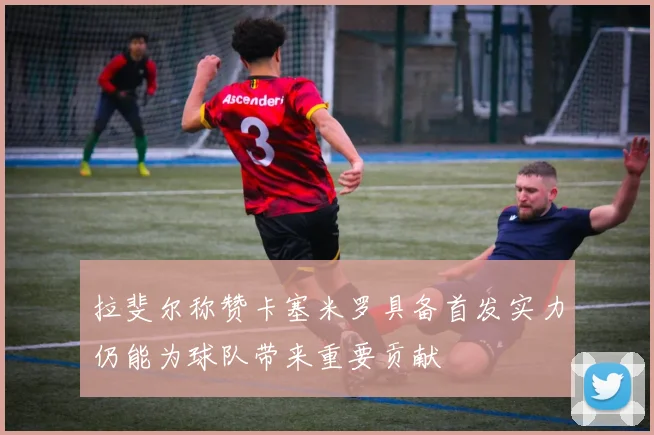 拉斐尔称赞卡塞米罗具备首发实力仍能为球队带来重要贡献