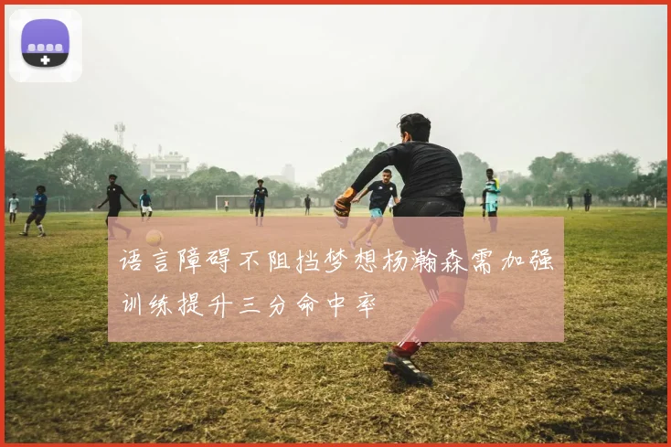 语言障碍不阻挡梦想杨瀚森需加强训练提升三分命中率