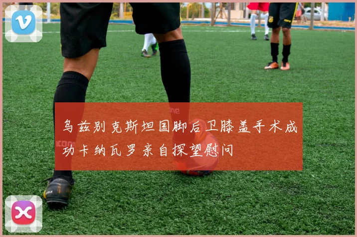 乌兹别克斯坦国脚后卫膝盖手术成功卡纳瓦罗亲自探望慰问