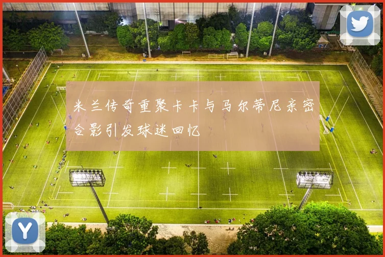 米兰传奇重聚卡卡与马尔蒂尼亲密合影引发球迷回忆