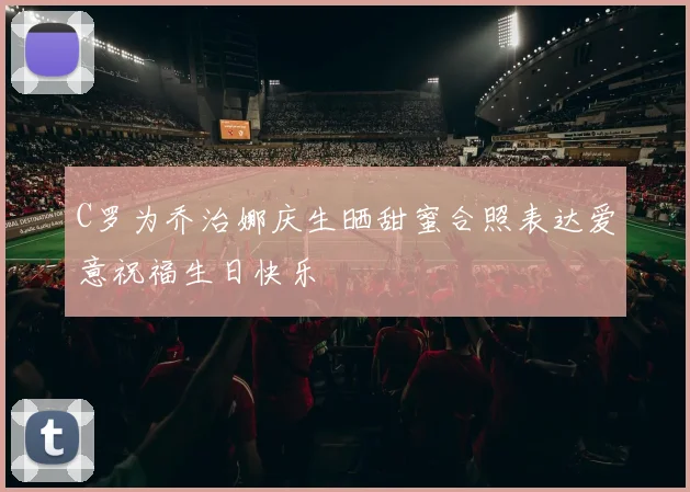 C罗为乔治娜庆生晒甜蜜合照表达爱意祝福生日快乐