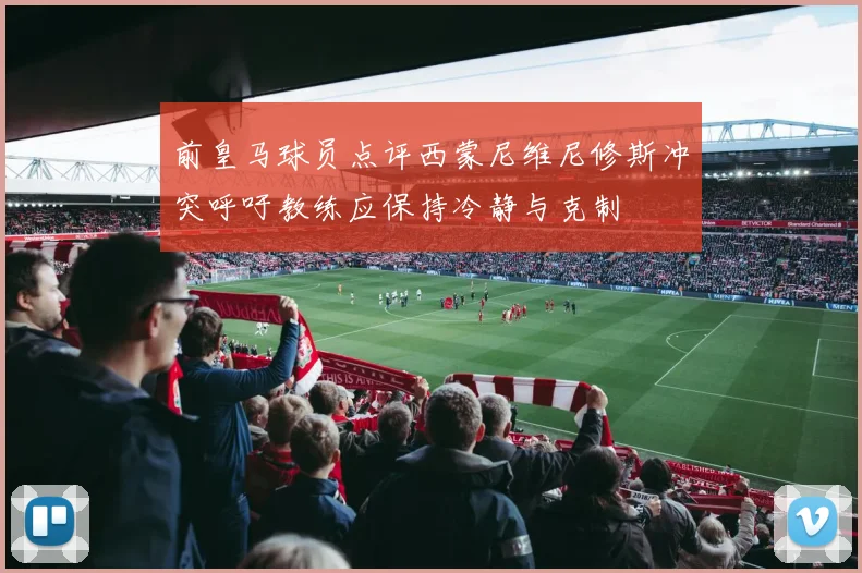 前皇马球员点评西蒙尼维尼修斯冲突呼吁教练应保持冷静与克制