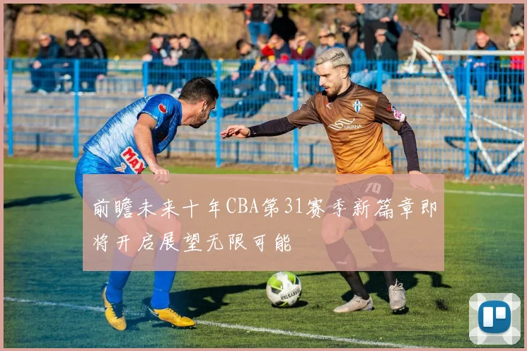 前瞻未来十年CBA第31赛季新篇章即将开启展望无限可能