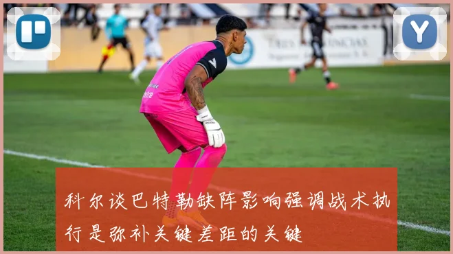 科尔谈巴特勒缺阵影响强调战术执行是弥补关键差距的关键