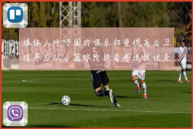 媒体人呼吁国内俱乐部重视高后卫培养应从小篮球阶段着手选拔优秀前锋